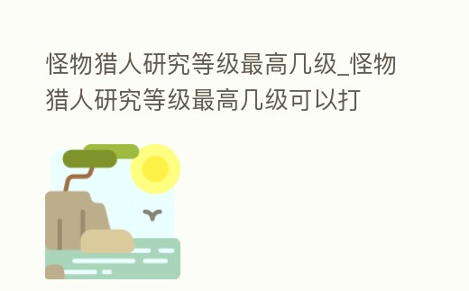 怪物獵人研究等級最高幾級_怪物獵人研究等級最高幾級可以打