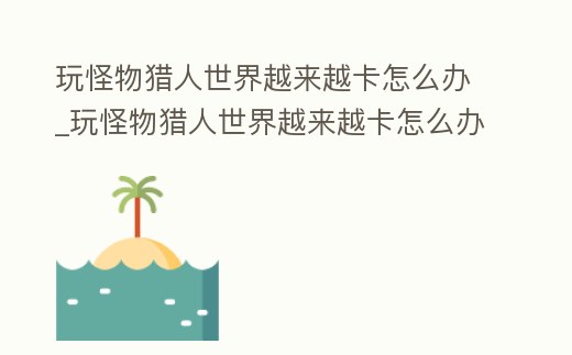 玩怪物獵人世界越來越卡怎么辦_玩怪物獵人世界越來越卡怎么辦呀