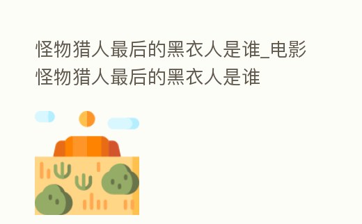 怪物獵人最后的黑衣人是誰_電影怪物獵人最后的黑衣人是誰