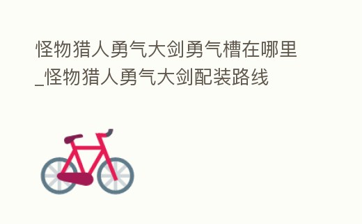 怪物獵人勇氣大劍勇氣槽在哪里_怪物獵人勇氣大劍配裝路線