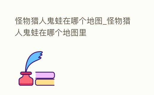 怪物獵人鬼蛙在哪個地圖_怪物獵人鬼蛙在哪個地圖里