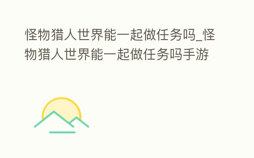 怪物獵人世界能一起做任務(wù)嗎_怪物獵人世界能一起做任務(wù)嗎手游