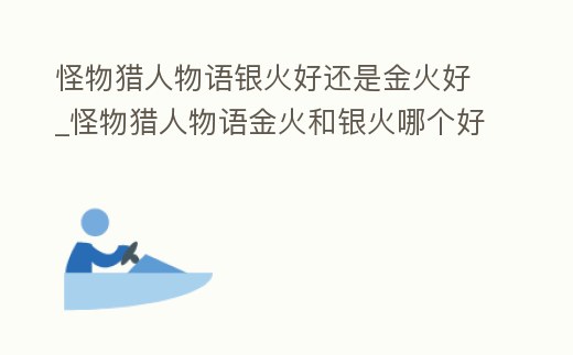 怪物獵人物語銀火好還是金火好_怪物獵人物語金火和銀火哪個好