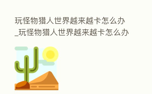 玩怪物獵人世界越來越卡怎么辦_玩怪物獵人世界越來越卡怎么辦呀