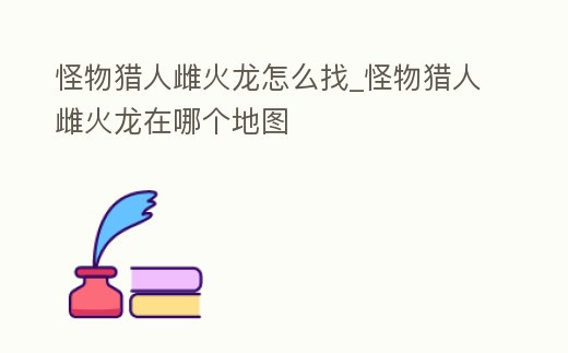 怪物獵人雌火龍怎么找_怪物獵人雌火龍在哪個地圖