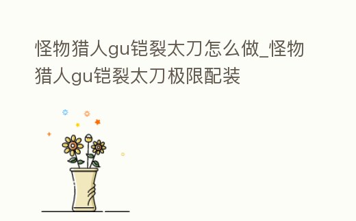 怪物獵人gu鎧裂太刀怎么做_怪物獵人gu鎧裂太刀極限配裝