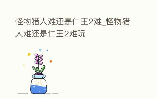 怪物獵人難還是仁王2難_怪物獵人難還是仁王2難玩