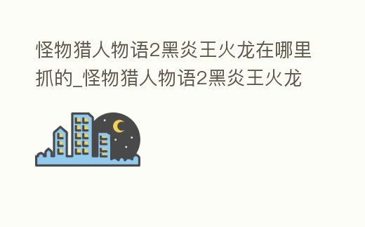 怪物獵人物語2黑炎王火龍在哪里抓的_怪物獵人物語2黑炎王火龍在哪里抓的到