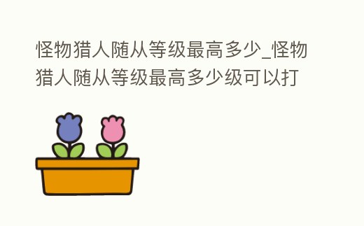 怪物獵人隨從等級最高多少_怪物獵人隨從等級最高多少級可以打