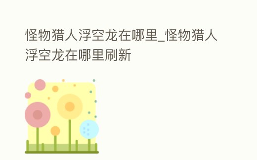 怪物獵人浮空龍在哪里_怪物獵人浮空龍在哪里刷新