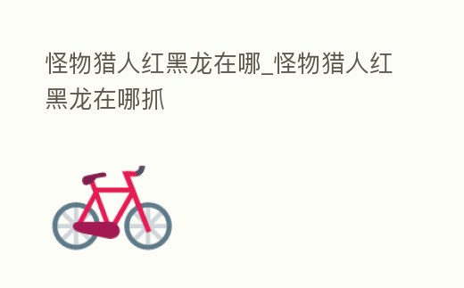 怪物獵人紅黑龍在哪_怪物獵人紅黑龍在哪抓