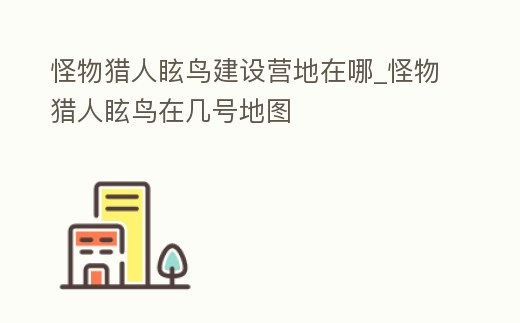 怪物獵人眩鳥建設營地在哪_怪物獵人眩鳥在幾號地圖