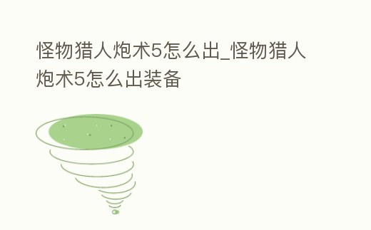 怪物獵人炮術(shù)5怎么出_怪物獵人炮術(shù)5怎么出裝備