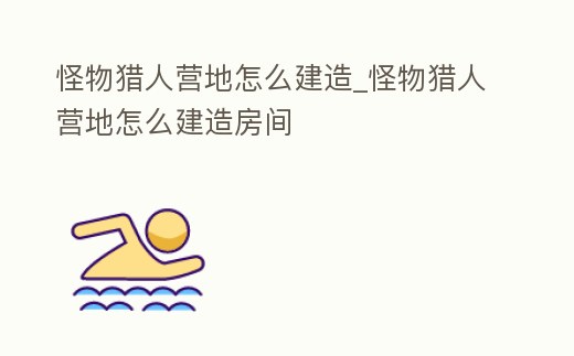 怪物獵人營地怎么建造_怪物獵人營地怎么建造房間