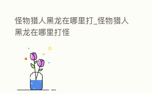 怪物獵人黑龍在哪里打_怪物獵人黑龍在哪里打怪