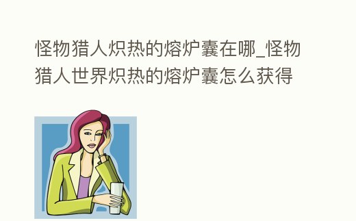怪物獵人熾熱的熔爐囊在哪_怪物獵人世界熾熱的熔爐囊怎么獲得