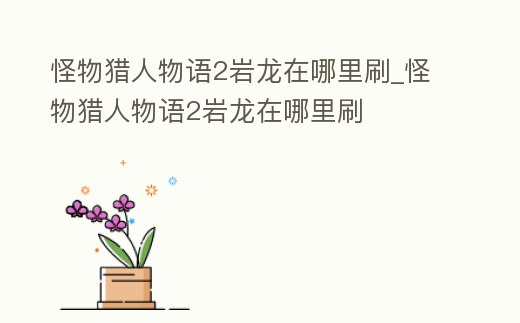 怪物獵人物語2巖龍在哪里刷_怪物獵人物語2巖龍在哪里刷