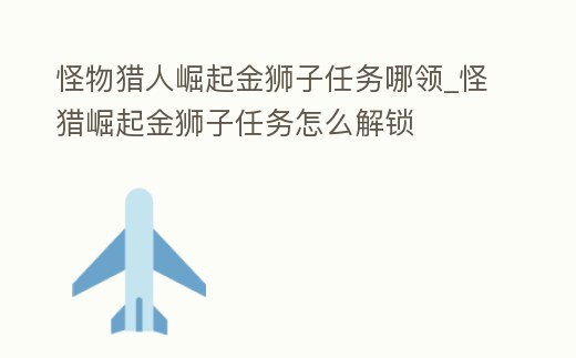 怪物獵人崛起金獅子任務哪領_怪獵崛起金獅子任務怎么解鎖