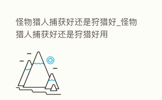 怪物獵人捕獲好還是狩獵好_怪物獵人捕獲好還是狩獵好用