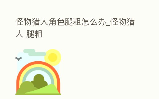 怪物獵人角色腿粗怎么辦_怪物獵人 腿粗