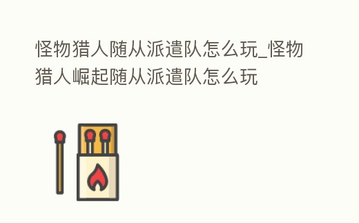 怪物獵人隨從派遣隊怎么玩_怪物獵人崛起隨從派遣隊怎么玩