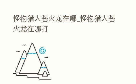 怪物獵人蒼火龍在哪_怪物獵人蒼火龍在哪打