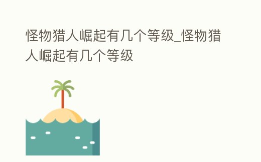 怪物獵人崛起有幾個等級_怪物獵人崛起有幾個等級