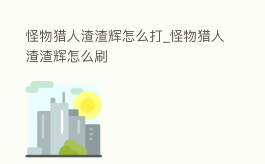 怪物獵人渣渣輝怎么打_怪物獵人渣渣輝怎么刷