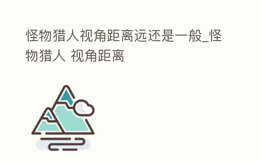 怪物獵人視角距離遠還是一般_怪物獵人 視角距離