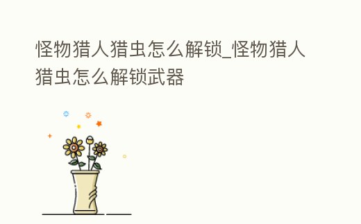 怪物獵人獵蟲怎么解鎖_怪物獵人獵蟲怎么解鎖武器