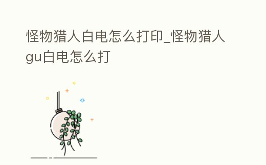 怪物獵人白電怎么打印_怪物獵人gu白電怎么打