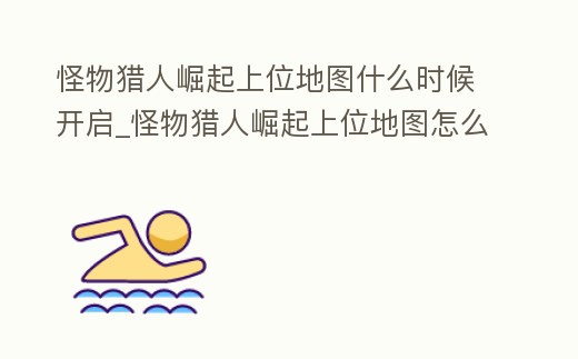 怪物獵人崛起上位地圖什么時候開啟_怪物獵人崛起上位地圖怎么開