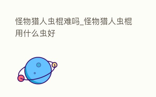 怪物獵人蟲棍難嗎_怪物獵人蟲棍用什么蟲好