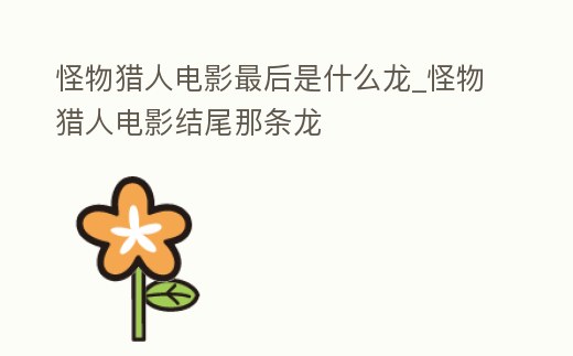 怪物獵人電影最后是什么龍_怪物獵人電影結尾那條龍