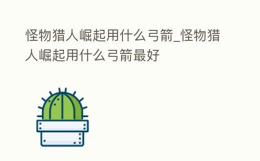 怪物獵人崛起用什么弓箭_怪物獵人崛起用什么弓箭最好