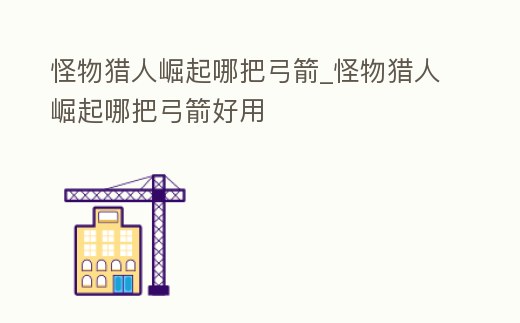 怪物獵人崛起哪把弓箭_怪物獵人崛起哪把弓箭好用
