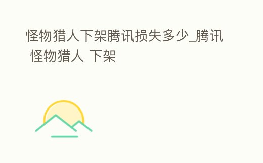 怪物獵人下架騰訊損失多少_騰訊 怪物獵人 下架