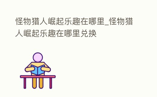 怪物獵人崛起樂(lè)趣在哪里_怪物獵人崛起樂(lè)趣在哪里兌換