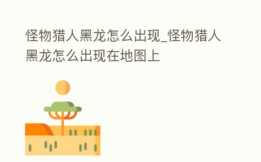 怪物獵人黑龍怎么出現_怪物獵人黑龍怎么出現在地圖上