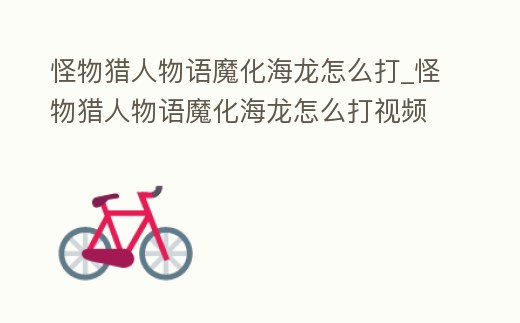 怪物獵人物語魔化海龍怎么打_怪物獵人物語魔化海龍怎么打視頻