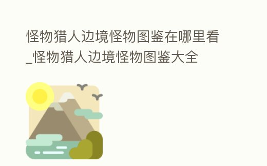 怪物獵人邊境怪物圖鑒在哪里看_怪物獵人邊境怪物圖鑒大全