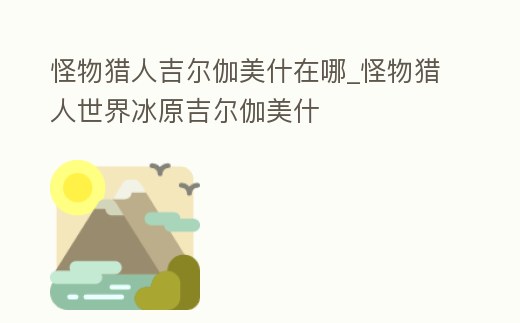 怪物獵人吉爾伽美什在哪_怪物獵人世界冰原吉爾伽美什