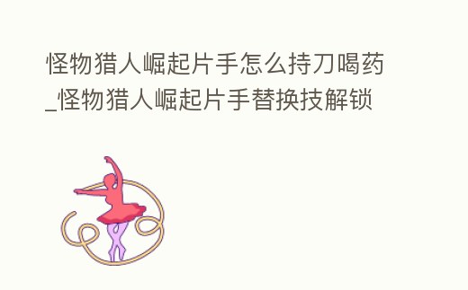 怪物獵人崛起片手怎么持刀喝藥_怪物獵人崛起片手替換技解鎖