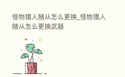 怪物獵人隨從怎么更換_怪物獵人隨從怎么更換武器