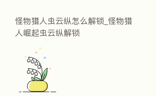 怪物獵人蟲云縱怎么解鎖_怪物獵人崛起蟲云縱解鎖