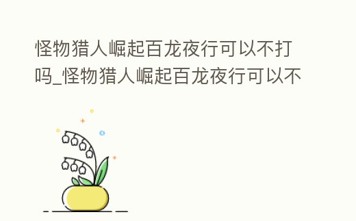 怪物獵人崛起百龍夜行可以不打嗎_怪物獵人崛起百龍夜行可以不打嗎知乎