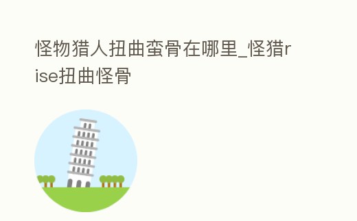 怪物獵人扭曲蠻骨在哪里_怪獵rise扭曲怪骨
