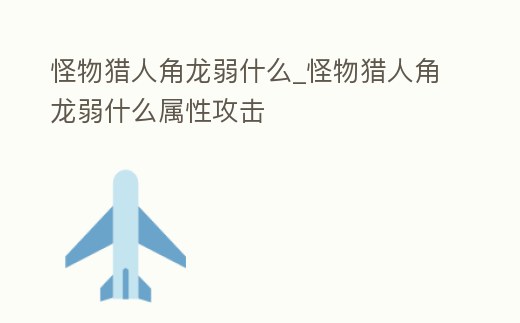 怪物獵人角龍弱什么_怪物獵人角龍弱什么屬性攻擊