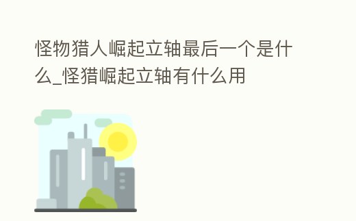 怪物獵人崛起立軸最后一個(gè)是什么_怪獵崛起立軸有什么用
