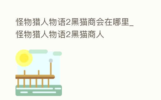怪物獵人物語2黑貓商會在哪里_怪物獵人物語2黑貓商人